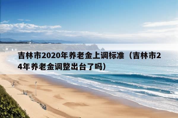 吉林市2020年养老金上调标准（吉林市24年养老金调整出台了吗）