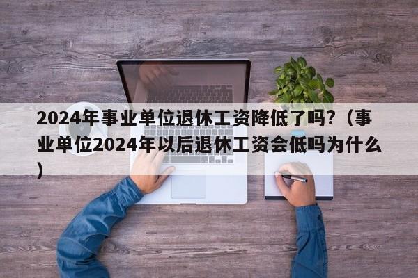 2024年事业单位退休工资降低了吗?（事业单位2024年以后退休工资会低吗为什么）