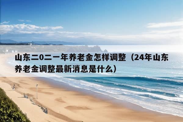 山东二0二一年养老金怎样调整（24年山东养老金调整最新消息是什么）