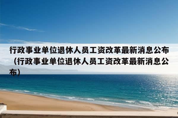 行政事业单位退休人员工资改革最新消息公布（行政事业单位退休人员工资改革最新消息公布）