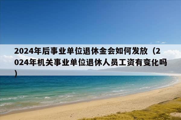 2024年后事业单位退休金会如何发放（2024年机关事业单位退休人员工资有变化吗）