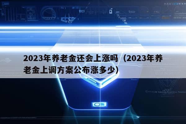 2023年养老金还会上涨吗（2023年养老金上调方案公布涨多少）