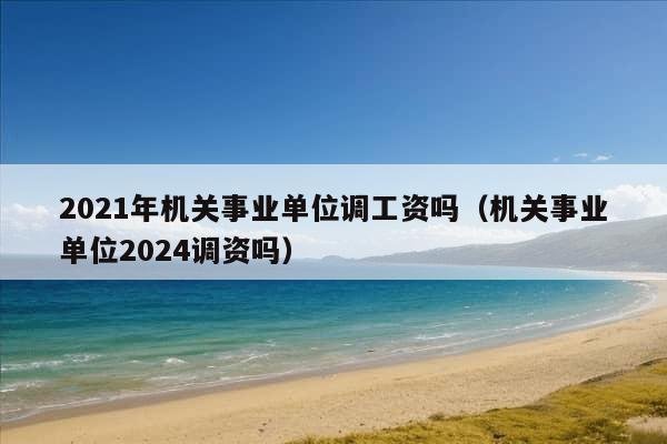 2021年机关事业单位调工资吗（机关事业单位2024调资吗）