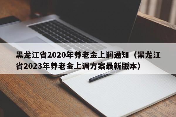 黑龙江省2020年养老金上调通知（黑龙江省2023年养老金上调方案最新版本）