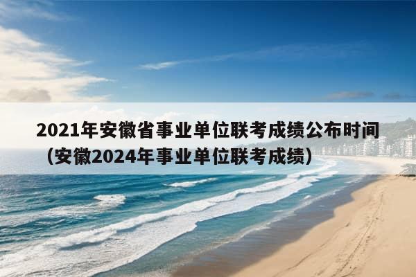 2021年安徽省事业单位联考成绩公布时间（安徽2024年事业单位联考成绩）