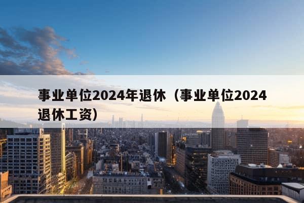 事业单位2024年退休（事业单位2024退休工资）