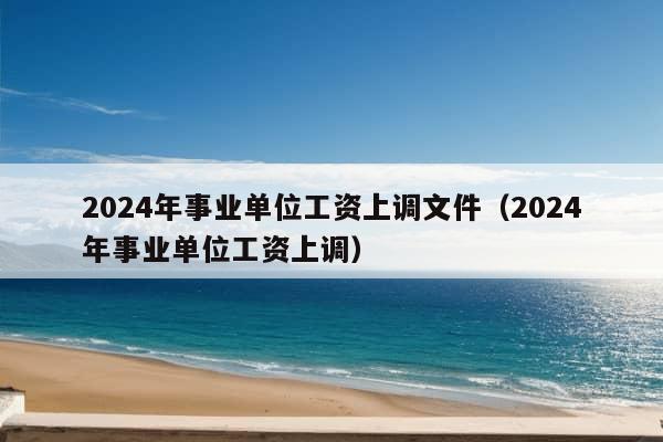 2024年事业单位工资上调文件（2024年事业单位工资上调）