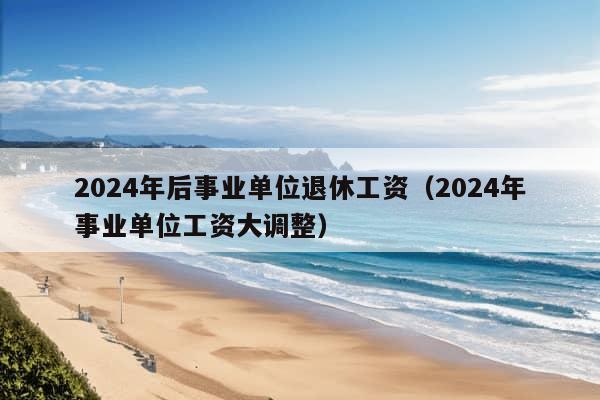 2024年后事业单位退休工资（2024年事业单位工资大调整）