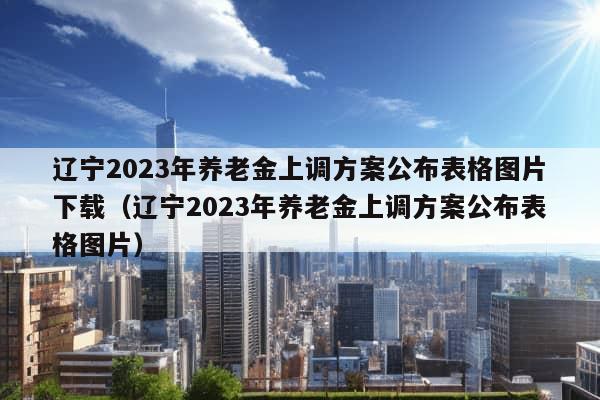 辽宁2023年养老金上调方案公布表格图片下载（辽宁2023年养老金上调方案公布表格图片）