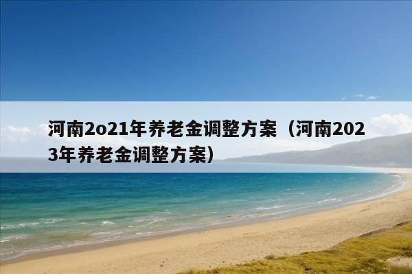 河南2o21年养老金调整方案（河南2023年养老金调整方案）