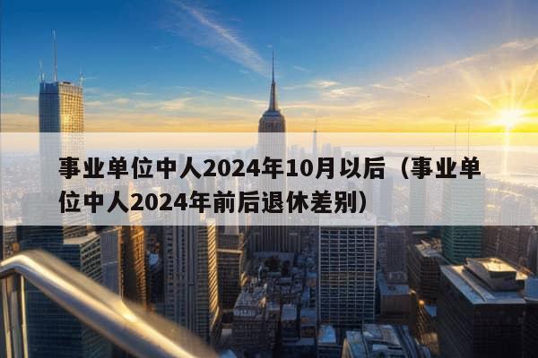 事业单位中人2024年10月以后（事业单位中人2024年前后退休差别）