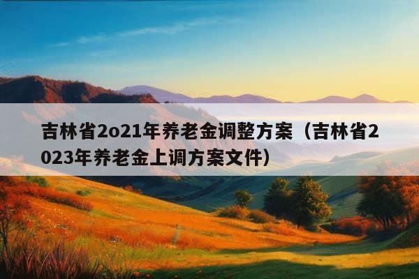 吉林省2o21年养老金调整方案（吉林省2023年养老金上调方案文件）