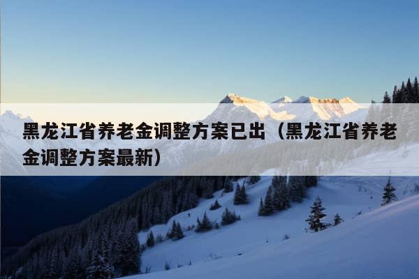 黑龙江省养老金调整方案已出（黑龙江省养老金调整方案最新）