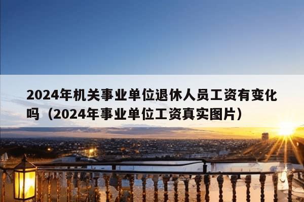 2024年机关事业单位退休人员工资有变化吗（2024年事业单位工资真实图片）