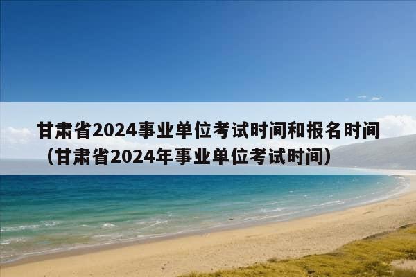 甘肃省2024事业单位考试时间和报名时间（甘肃省2024年事业单位考试时间）