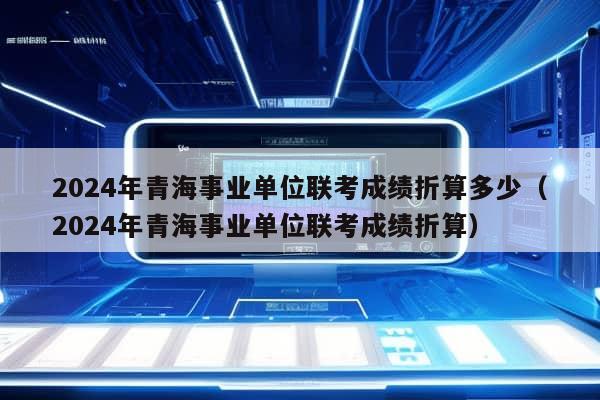 2024年青海事业单位联考成绩折算多少（2024年青海事业单位联考成绩折算）