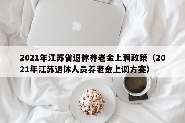 2021年江苏省退休养老金上调政策（2021年江苏退休人员养老金上调方案）