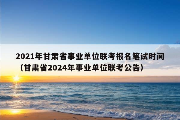 2021年甘肃省事业单位联考报名笔试时间（甘肃省2024年事业单位联考公告）