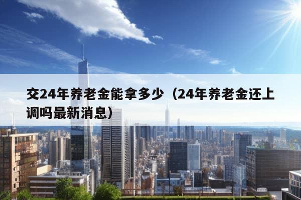 交24年养老金能拿多少（24年养老金还上调吗最新消息）