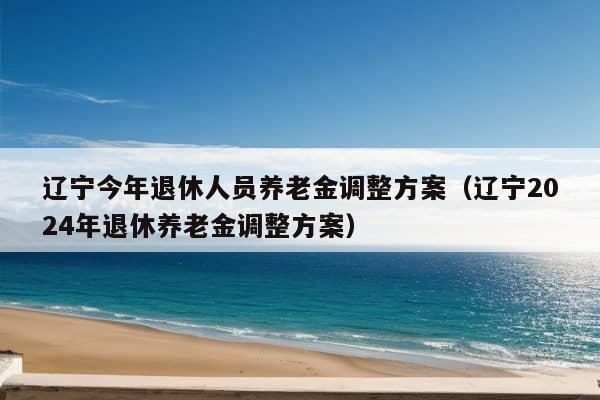 辽宁今年退休人员养老金调整方案（辽宁2024年退休养老金调整方案）