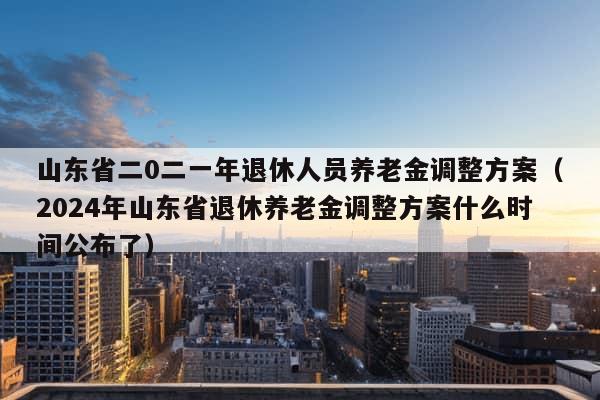 山东省二0二一年退休人员养老金调整方案（2024年山东省退休养老金调整方案什么时间公布了）