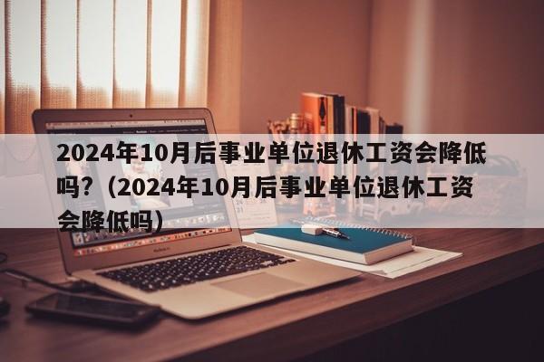 2024年10月后事业单位退休工资会降低吗?（2024年10月后事业单位退休工资会降低吗）