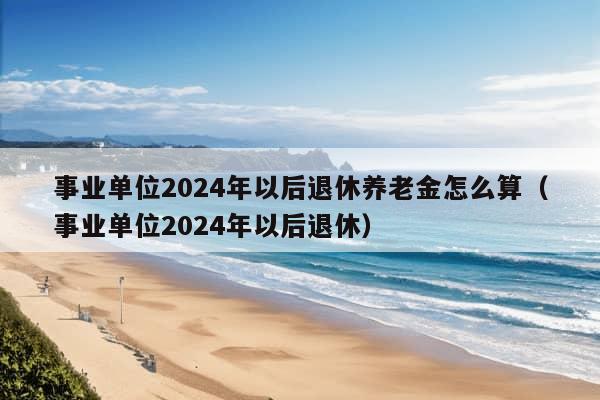 事业单位2024年以后退休养老金怎么算（事业单位2024年以后退休）