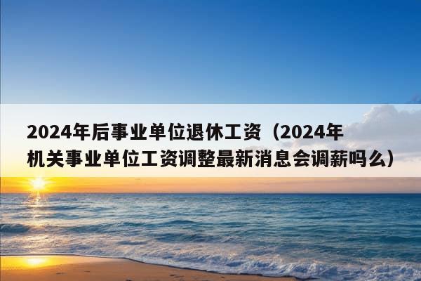 2024年后事业单位退休工资（2024年机关事业单位工资调整最新消息会调薪吗么）