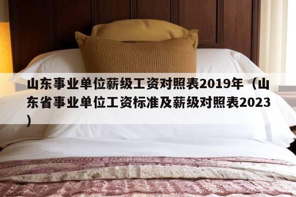 山东事业单位薪级工资对照表2019年（山东省事业单位工资标准及薪级对照表2023）