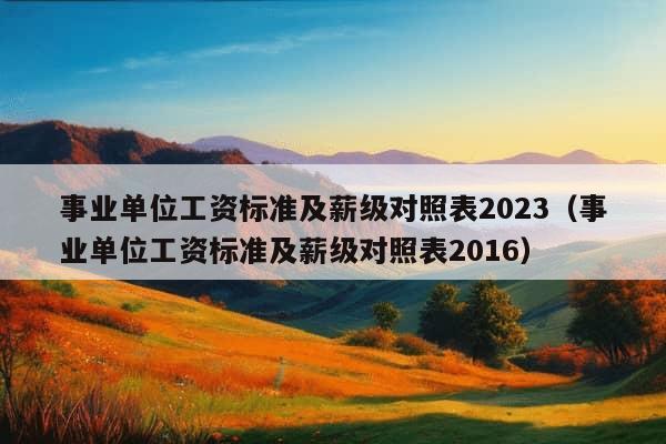 事业单位工资标准及薪级对照表2023（事业单位工资标准及薪级对照表2016）