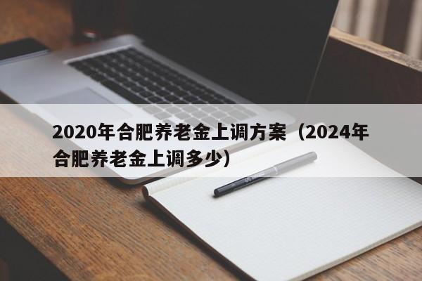 2020年合肥养老金上调方案（2024年合肥养老金上调多少）