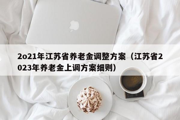 2o21年江苏省养老金调整方案（江苏省2023年养老金上调方案细则）