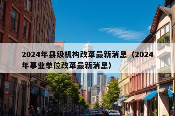 2024年县级机构改革最新消息（2024年事业单位改革最新消息）