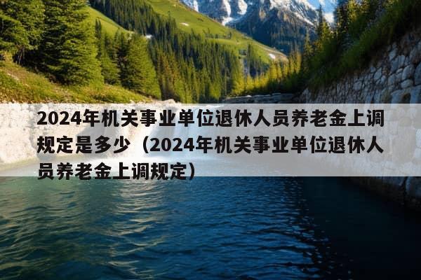 2024年机关事业单位退休人员养老金上调规定是多少（2024年机关事业单位退休人员养老金上调规定）