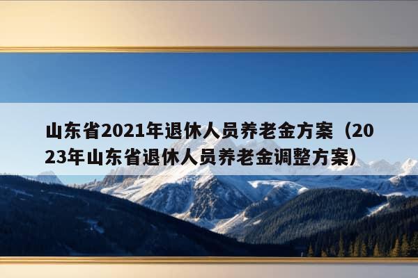 山东省2021年退休人员养老金方案（2023年山东省退休人员养老金调整方案）