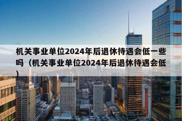 机关事业单位2024年后退休待遇会低一些吗（机关事业单位2024年后退休待遇会低）