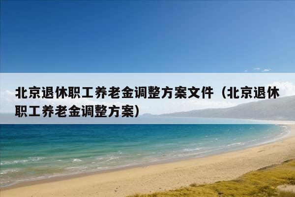 北京退休职工养老金调整方案文件（北京退休职工养老金调整方案）