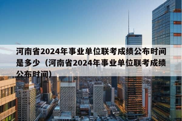 河南省2024年事业单位联考成绩公布时间是多少（河南省2024年事业单位联考成绩公布时间）