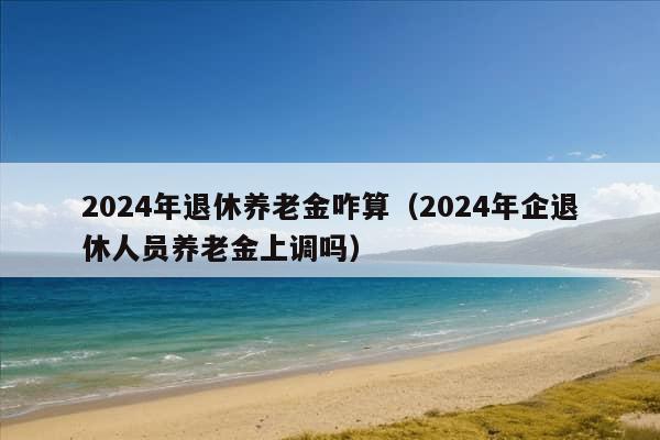 2024年退休养老金咋算（2024年企退休人员养老金上调吗）