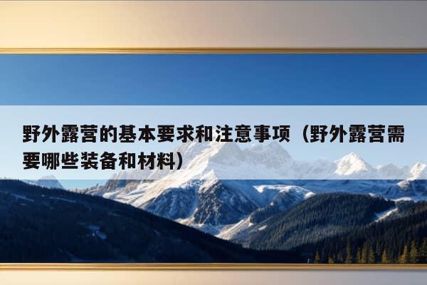 野外露营的基本要求和注意事项（野外露营需要哪些装备和材料）