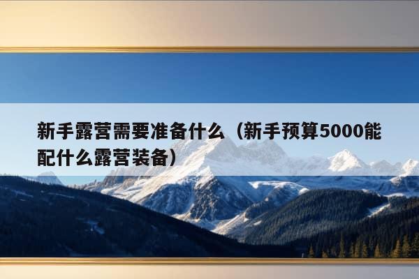 新手露营需要准备什么（新手预算5000能配什么露营装备）