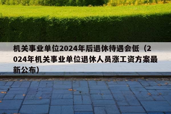 机关事业单位2024年后退休待遇会低（2024年机关事业单位退休人员涨工资方案最新公布）