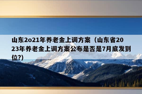 山东2o21年养老金上调方案（山东省2023年养老金上调方案公布是否是7月底发到位?）