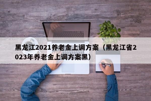 黑龙江2021养老金上调方案（黑龙江省2023年养老金上调方案黑）