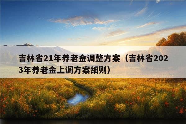 吉林省21年养老金调整方案（吉林省2023年养老金上调方案细则）