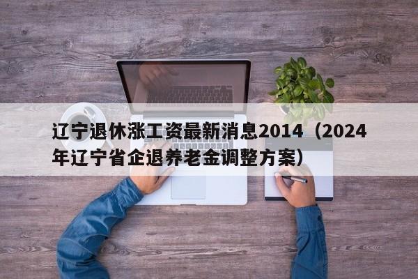 辽宁退休涨工资最新消息2014（2024年辽宁省企退养老金调整方案）