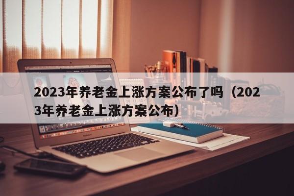 2023年养老金上涨方案公布了吗（2023年养老金上涨方案公布）