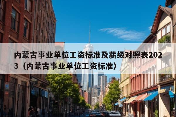 内蒙古事业单位工资标准及薪级对照表2023（内蒙古事业单位工资标准）