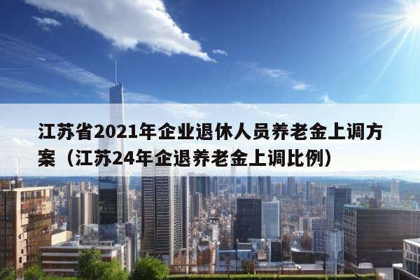 江苏省2021年企业退休人员养老金上调方案（江苏24年企退养老金上调比例）