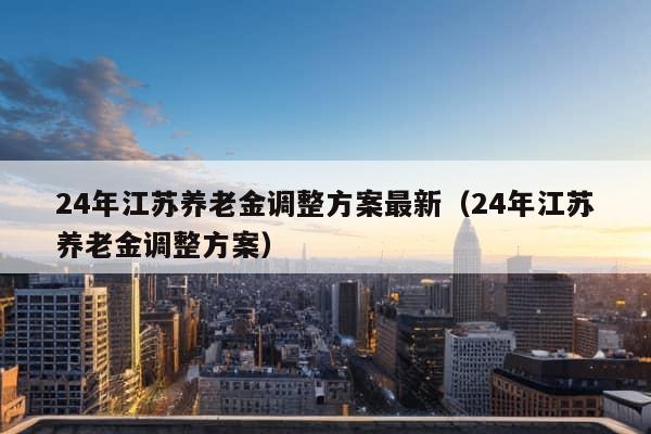 24年江苏养老金调整方案最新（24年江苏养老金调整方案）